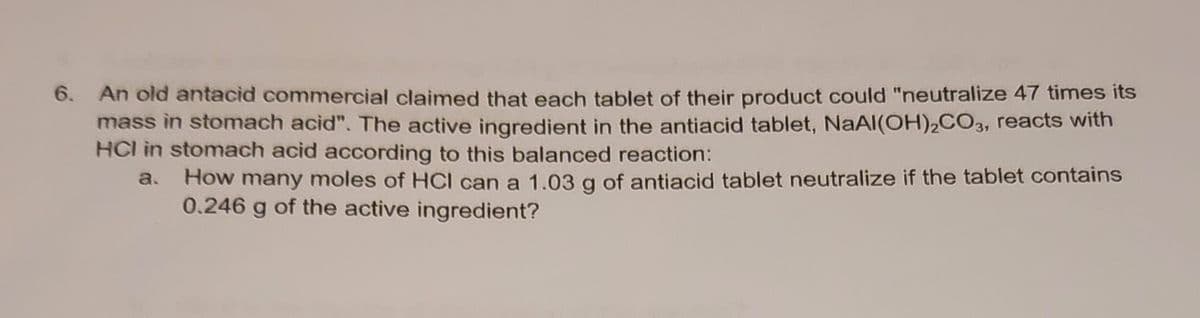 6. An old antacid commercial claimed that each tablet of their product could "neutralize 47 times its
mass in stomach acid". The active ingredient in the antiacid tablet, NaAl(OH)₂CO3, reacts with
HCI in stomach acid according to this balanced reaction:
How many moles of HCI can a 1.03 g of antiacid tablet neutralize if the tablet contains
0.246 g of the active ingredient?