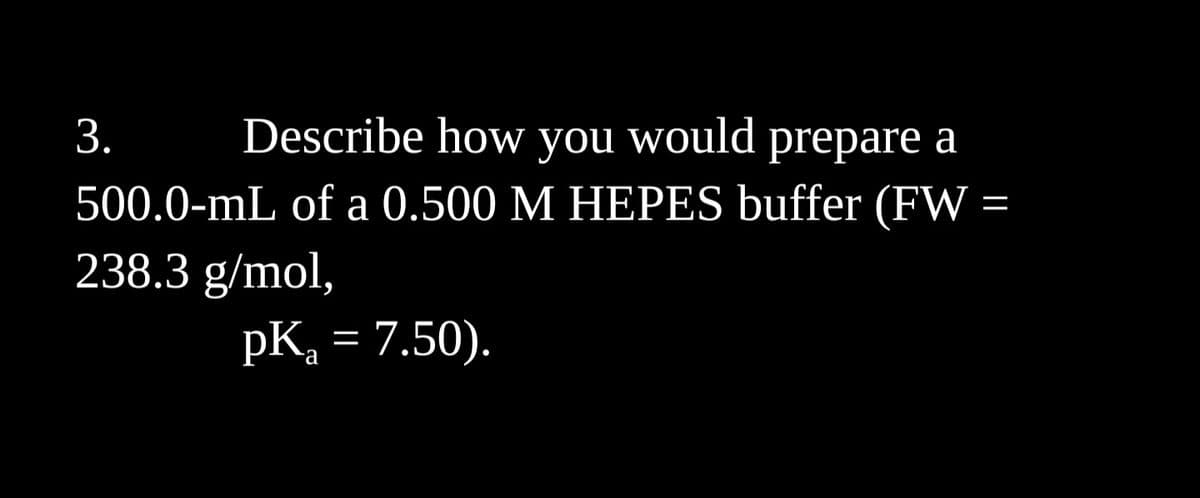 3.
Describe how you would prepare a
500.0-mL of a 0.500 M HEPES buffer (FW
238.3 g/mol,
pK₂ = 7.50).
a
=