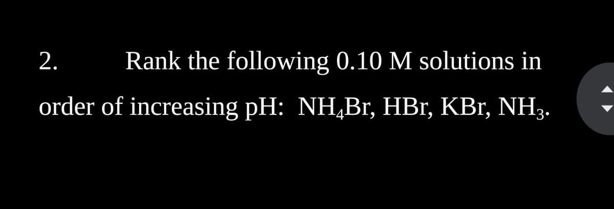 2. Rank the following 0.10 M solutions in
order of increasing pH: NHÂBr, HBr, KBr, NH3.