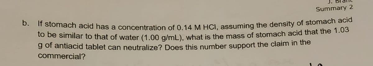 Summary 2
b. If stomach acid has a concentration of 0.14 M HCl, assuming the density of stomach acid
to be similar to that of water (1.00 g/mL), what is the mass of stomach acid that the 1.03
g of antiacid tablet can neutralize? Does this number support the claim in the
commercial?
