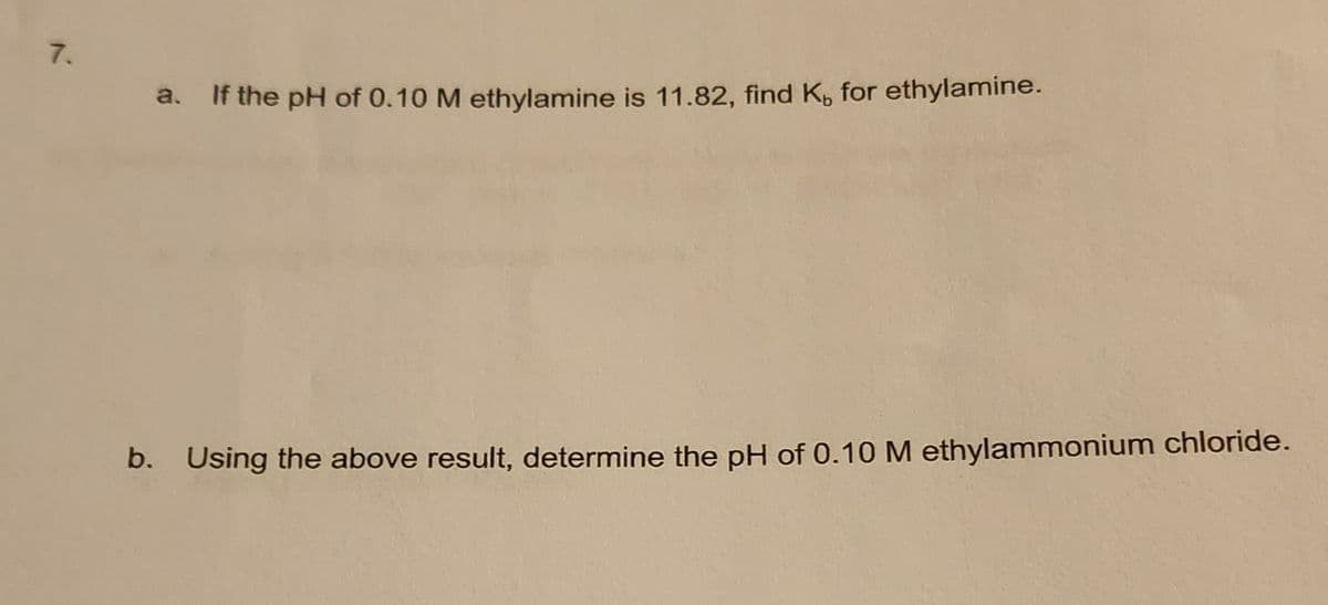 7.
a. If the pH of 0.10 M ethylamine is 11.82, find K, for ethylamine.
b. Using the above result, determine the pH of 0.10 M ethylammonium chloride.