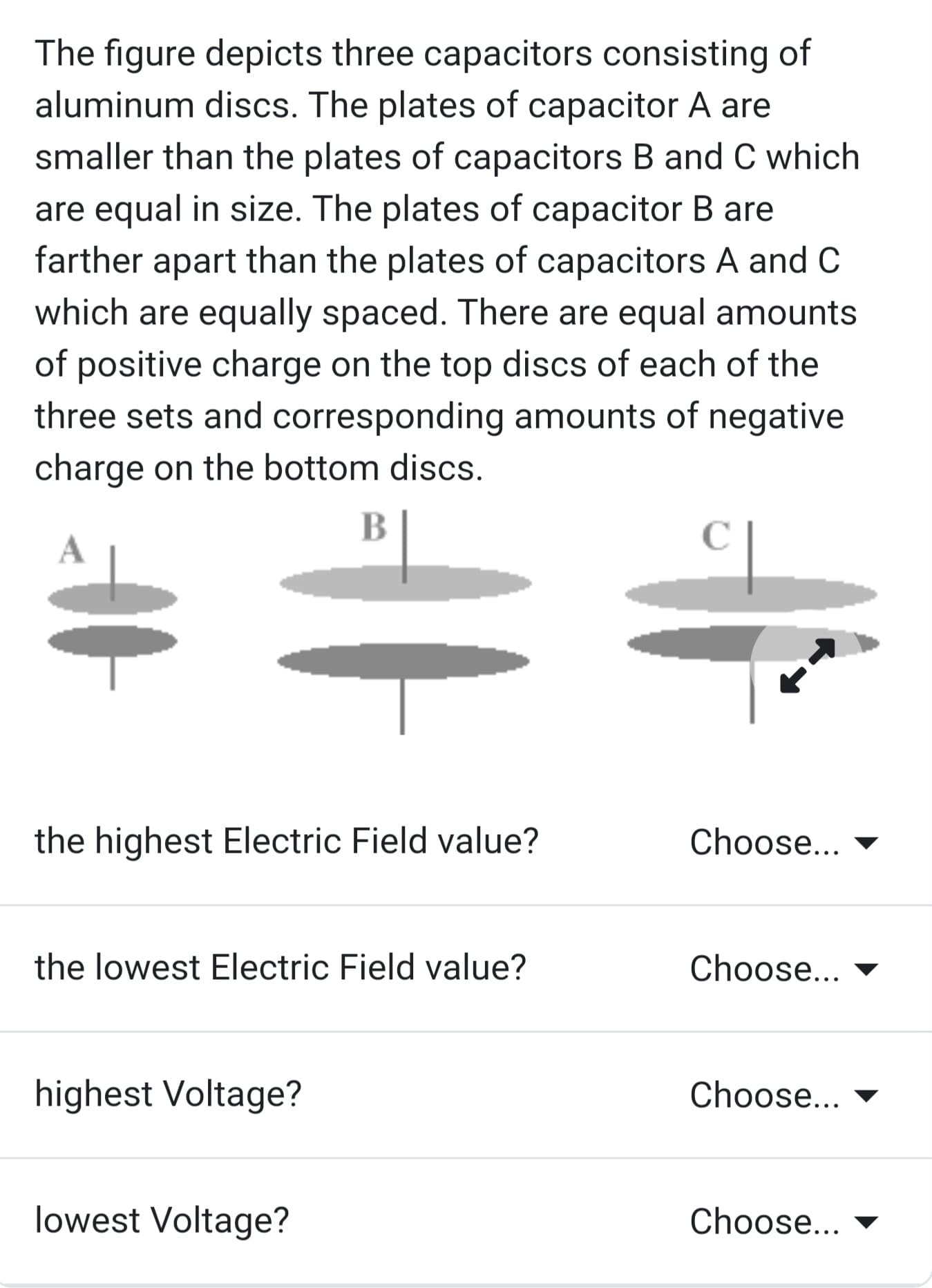 The figure depicts three capacitors consisting of
aluminum discs. The plates of capacitor A are
smaller than the plates of capacitors B and C which
are equal in size. The plates of capacitor B are
farther apart than the plates of capacitors A and C
which are equally spaced. There are equal amounts
of positive charge on the top discs of each of the
three sets and corresponding amounts of negative
charge on the bottom discs.
B
the highest Electric Field value?
the lowest Electric Field value?
highest Voltage?
lowest Voltage?
с
Choose...
Choose...
Choose...
Choose...