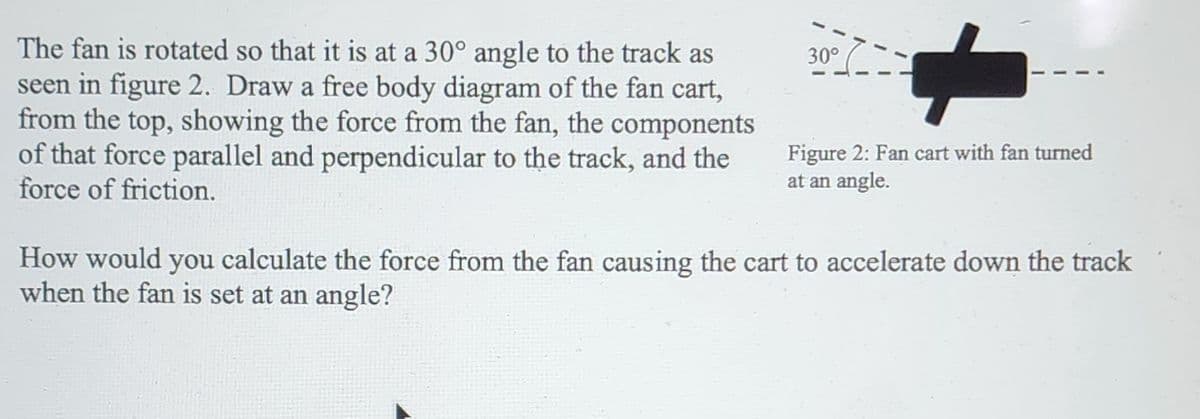 The fan is rotated so that it is at a 30° angle to the track as
seen in figure 2. Draw a free body diagram of the fan cart,
from the top, showing the force from the fan, the components
of that force parallel and perpendicular to the track, and the
force of friction.
30°
Figure 2: Fan cart with fan turned
at an angle.
How would you calculate the force from the fan causing the cart to accelerate down the track
when the fan is set at an angle?