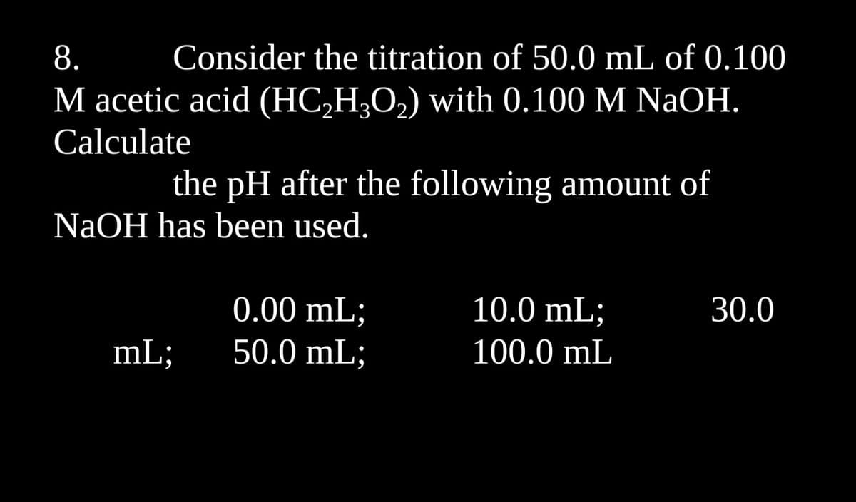 8.
Consider the titration of 50.0 mL of 0.100
M acetic acid (HC₂H₂O₂) with 0.100 M NaOH.
Calculate
the pH after the following amount of
NaOH has been used.
mL;
0.00 mL;
50.0 mL;
10.0 mL;
100.0 mL
30.0