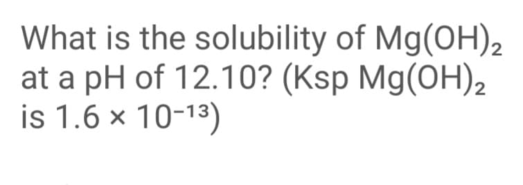 What is the solubility of Mg(OH)2
at a pH of 12.10? (Ksp Mg(OH)2
is 1.6 × 10-13)
