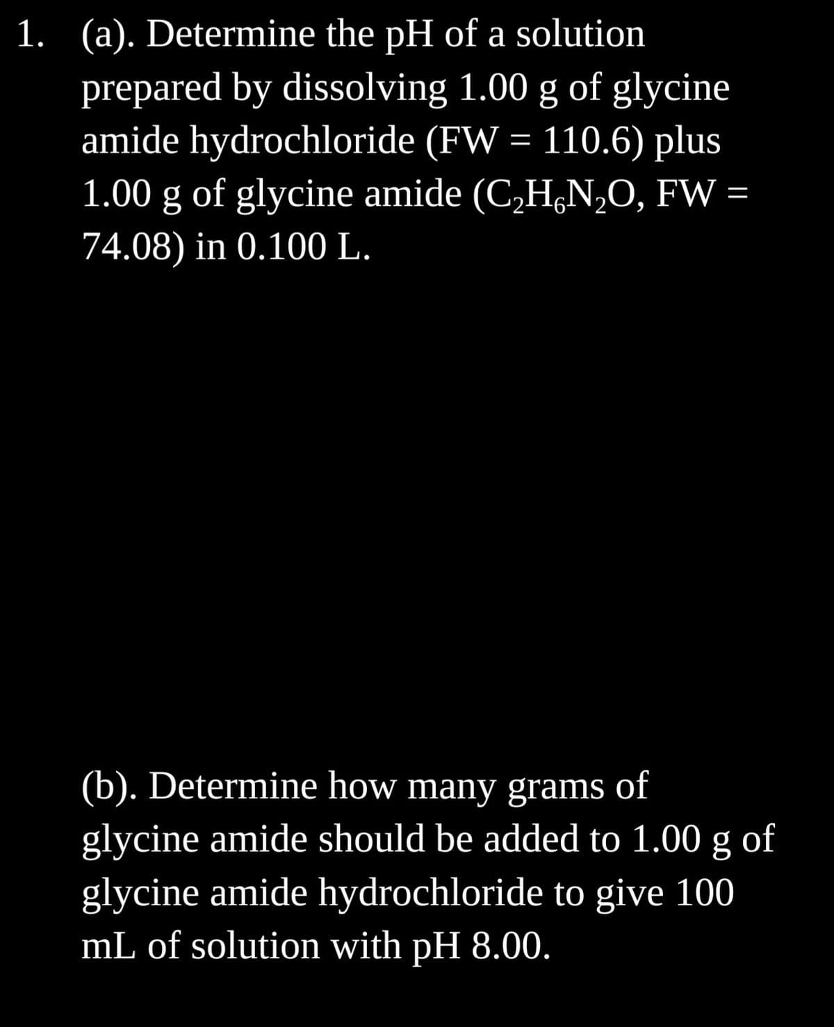 1. (a). Determine the pH of a solution
prepared by dissolving 1.00 g of glycine
amide hydrochloride (FW = 110.6) plus
1.00 g of glycine amide (C₂HN₂O, FW =
74.08) in 0.100 L.
(b). Determine how many grams of
glycine amide should be added to 1.00 g of
glycine amide hydrochloride to give 100
mL of solution with pH 8.00.
