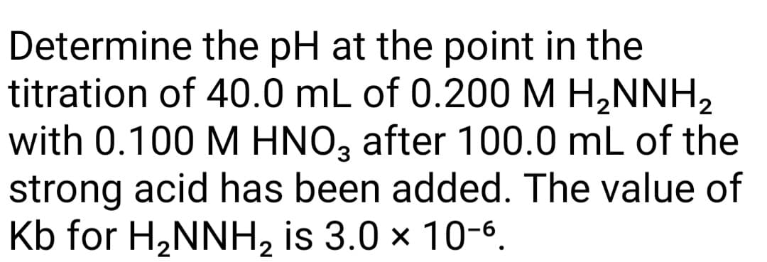 Determine the pH at the point in the
titration of 40.0 mL of 0.200 M H,NNH,
with 0.100 M HNO, after 100.0 mL of the
strong acid has been added. The value of
Kb for H,NNH, is 3.0 × 10-6.
