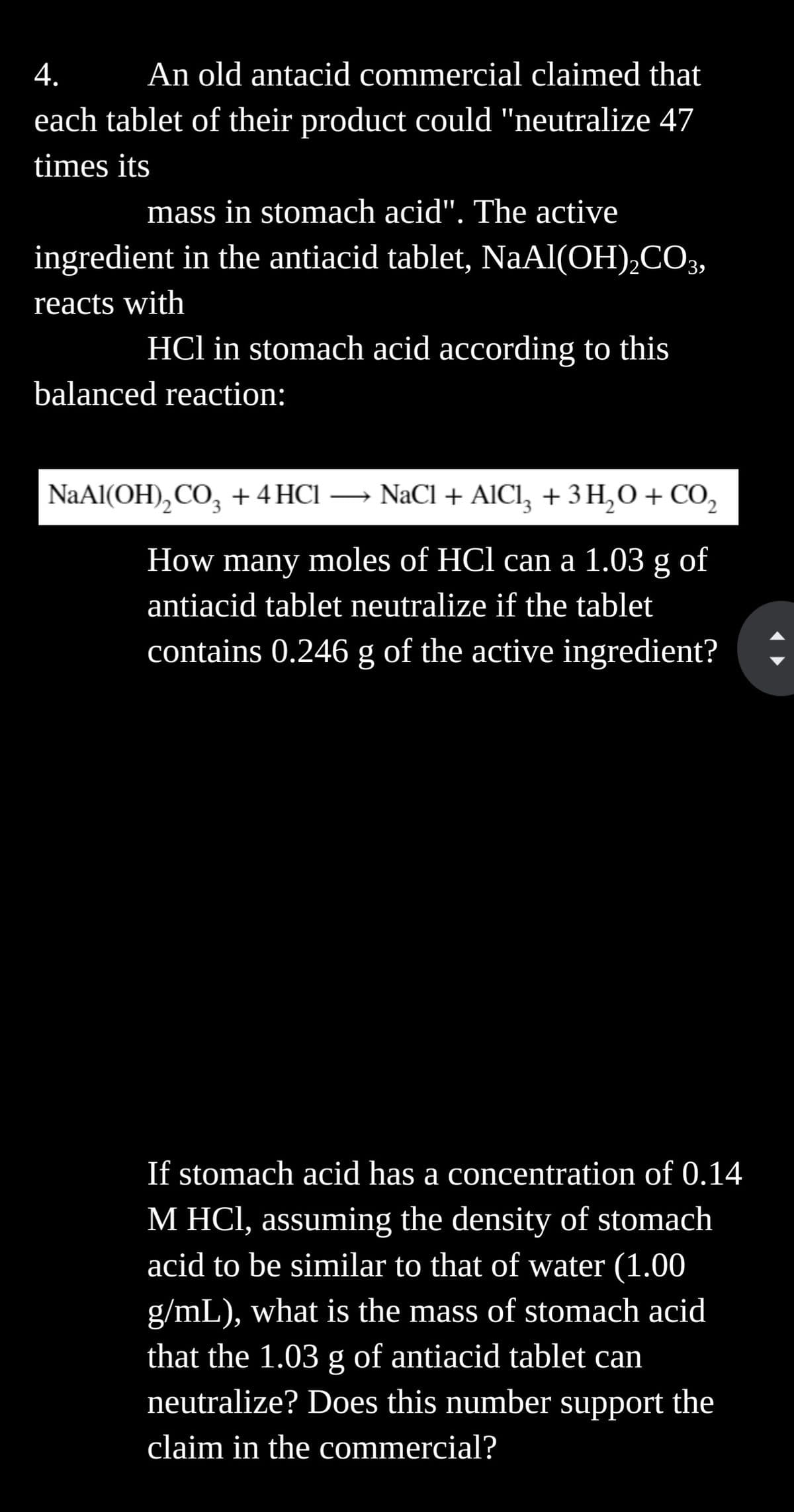 4.
An old antacid commercial claimed that
each tablet of their product could "neutralize 47
times its
mass in stomach acid". The active
ingredient in the antiacid tablet, NaAl(OH)₂CO3,
reacts with
HCl in stomach acid according to this
balanced reaction:
NaAl(OH)₂CO3 + 4 HCl →→ NaCl + AlCl³ + 3 H₂O + CO₂
How many moles of HCl can a 1.03 g of
antiacid tablet neutralize if the tablet
contains 0.246 g of the active ingredient?
If stomach acid has a concentration of 0.14
M HCl, assuming the density of stomach
acid to be similar to that of water (1.00
g/mL), what is the mass of stomach acid
that the 1.03 g of antiacid tablet can
neutralize? Does this number support the
claim in the commercial?