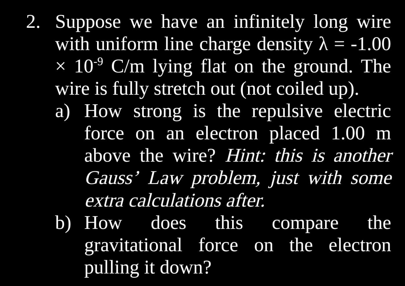 2. Suppose we have an infinitely long wire
with uniform line charge density λ = -1.00
× 10-⁹ C/m lying flat on the ground. The
wire is fully stretch out (not coiled up).
a) How strong is the repulsive electric
force on an electron placed 1.00 m
above the wire? Hint: this is another
Gauss' Law problem, just with some
extra calculations after.
b) How does this compare the
gravitational force on the electron
pulling it down?