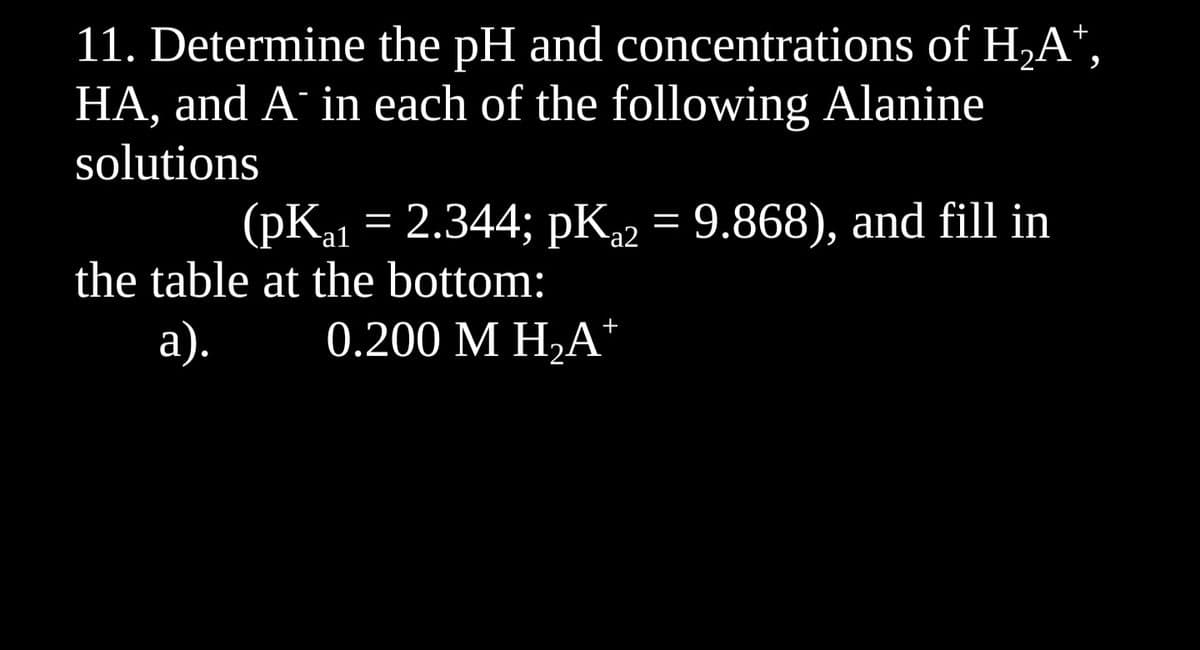 11. Determine the pH and concentrations of H₂A¹,
HA, and A¯ in each of the following Alanine
solutions
(pK₁1 = 2.344; pK₁2 = 9.868), and fill in
the table at the bottom:
a). 0.200 M H₂A+