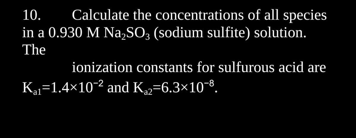 10. Calculate the concentrations of all species
in a 0.930 M Na₂SO3 (sodium sulfite) solution.
The
ionization constants for sulfurous acid are
K₁₁=1.4×10-² and K₁2=6.3×10¯8.
al
a2