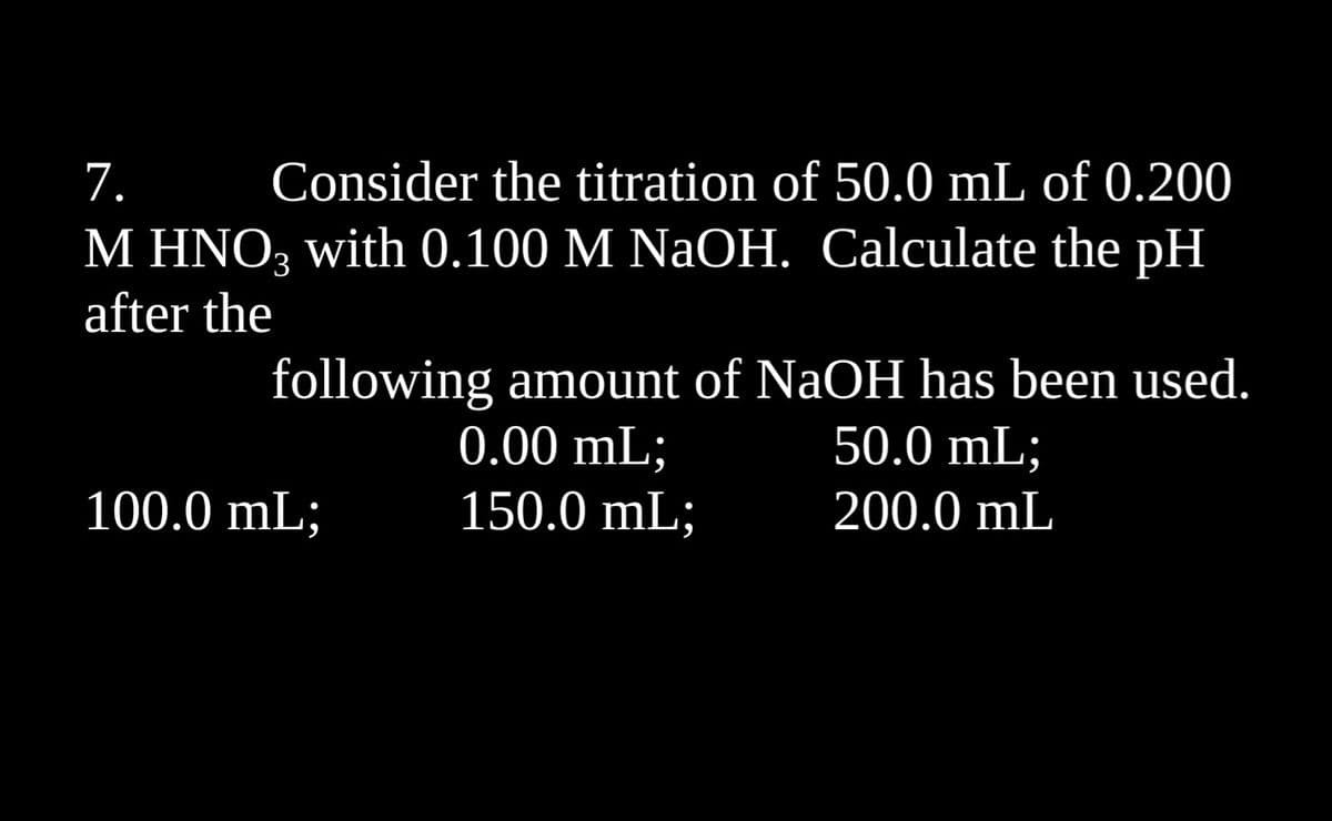 1.
Consider the titration of 50.0 mL of 0.200
M HNO3 with 0.100 M NaOH. Calculate the pH
after the
following amount of NaOH has been used.
0.00 mL;
150.0 mL;
100.0 mL;
50.0 mL;
200.0 mL