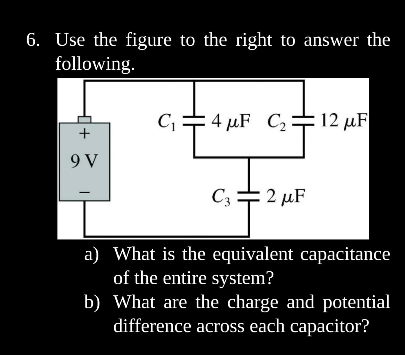 6. Use the figure to the right to answer the
following.
+
9 V
|
C₁
4 μF C₂
I
C3:
12 μF
T
2 μF
a) What is the equivalent capacitance
of the entire system?
b)
What are the charge and potential
difference across each capacitor?