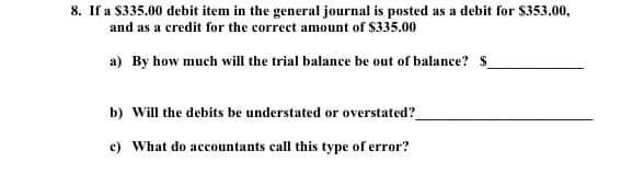 8. If a $335.00 debit item in the general journal is posted as a debit for $353.00,
and as a credit for the correct amount of $335.00
a) By how much will the trial balance be out of balance? $
b) Will the debits be understated or overstated?_
c) What do accountants call this type of error?
