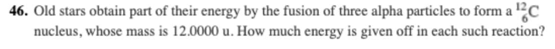 46. Old stars obtain part of their energy by the fusion of three alpha particles to form a ?C
nucleus, whose mass is 12.0000 u. How much energy is given off in each such reaction?
