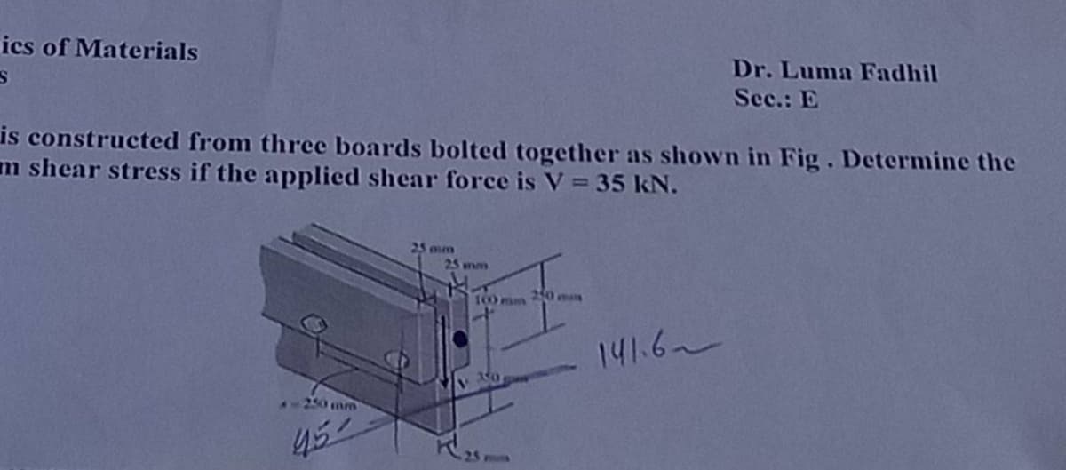 ics of Materials
is constructed from three boards bolted together as shown in Fig. Determine the
m shear stress if the applied shear force is V = 35 kN.
250 mm
45-
25 mun
25 mm
100mm 250 m
Dr. Luma Fadhil
Sec.: E
141.6~