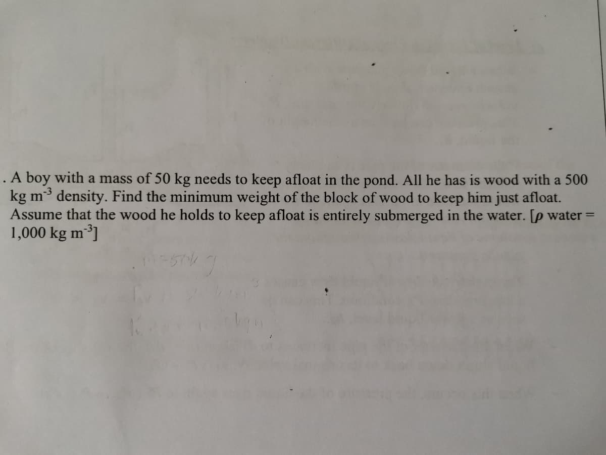 A boy with a mass of 50 kg needs to keep afloat in the pond. All he has is wood with a 500
kg m density. Find the minimum weight of the block of wood to keep him just afloat.
Assume that the wood he holds to keep afloat is entirely submerged in the water. [p water =
1,000 kg m³]
