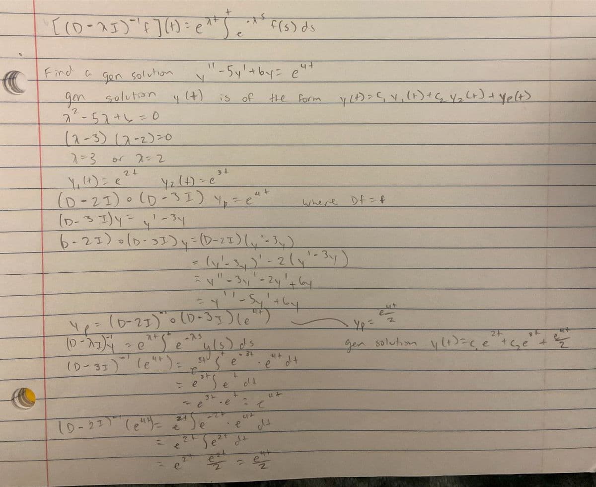 C
[ (D-^5)²¹ F ] ( 1 ) = e^¹)
Find a
gen solution
gen
solution
2²-52 + 6 = 0
(2-3) (2-2)=0
2=3
2=2
or
2+
4 (4)
e
(D-31) (e"+) =
(0-21) (e")=
=
_y₁ (t) = e
4₂ (+) = c²
(D-21) (D-31) y₂ = c²+
(D-31) y = y¹ - 34
6-21) (D-31) y = (D-21) (₁ - 3₁)
e
zd
e
y" - 5y² + by = c²
of
Yp = (D-21) "0 (D-33) (et)
(D-^])² = 0²+5²
-1
e
-75
is
34
f
e
- e
24
y (s) ds
<-34
34
se
L
e
= (y₁ - 3)' - 2 (y1 - 34)
=y" - 34¹-24 1 + 6y
11
=Y - Sy₁ +6y
31
Se
- e
227
e
Sezt
f(s) ds
dt
the
412
e
d+
2
4+
e
ut
e
dt
4+
e
form y(t) = (₁ 4₁ (+) + (₂₂ Y₂ (+) + Yp(+)
dt
Where
DF=f
ut
2
_Yp=
24
gen solution || (+)ace the
K