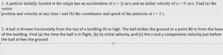 1. A particle initially located at the origin has an acceleration of a= 3j m/s.and an initial velocity of y- Si m/s. Find (a) the
vector
position and velocity at any time r and (b) the coordinates and speed of the particule at r=2 s.
2. A ball is thrown horizontally from the top of a building 35 m high. The ball strikes the ground at a point 80 m from the base
of the building. Find (a) the time the ball is in flight, (b) its initial velocity, and (c) the x and y components velocity just before
the ball strikes the ground.
