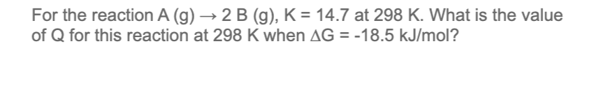 For the reaction A (g) → 2 B (g), K = 14.7 at 298 K. What is the value
of Q for this reaction at 298 K when AG = -18.5 kJ/mol?
