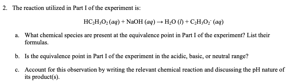 2. The reaction utilized in Part I of the experiment is:
НС-Н:О- (аq) + NaOH (aq) — Н,0 () + СH;0; (ад)
What chemical species are present at the equivalence point in Part I of the experiment? List their
formulas.
а.
b. Is the equivalence point in Part I of the experiment in the acidic, basic, or neutral range?
c. Account for this observation by writing the relevant chemical reaction and discussing the pH nature of
its product(s).
