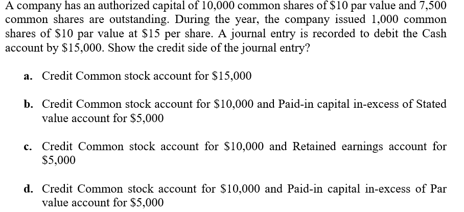 A company has an authorized capital of 10,000 common shares of $10 par value and 7,500
common shares are outstanding. During the year, the company issued 1,000 common
shares of $10 par value at $15 per share. A journal entry is recorded to debit the Cash
account by $15,000. Show the credit side of the journal entry?
a. Credit Common stock account for $15,000
b. Credit Common stock account for $10,000 and Paid-in capital in-excess of Stated
value account for $5,000
c. Credit Common stock account for $10,000 and Retained earnings account for
$5,000
d. Credit Common stock account for $10,000 and Paid-in capital in-excess of Par
value account for $5,000
