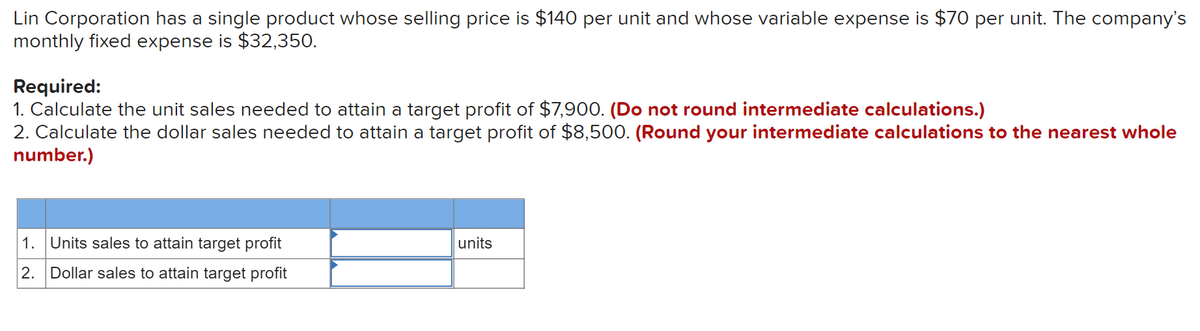 Lin Corporation has a single product whose selling price is $140 per unit and whose variable expense is $70 per unit. The company's
monthly fixed expense is $32,350.
Required:
1. Calculate the unit sales needed to attain a target profit of $7,900. (Do not round intermediate calculations.)
2. Calculate the dollar sales needed to attain a target profit of $8,500. (Round your intermediate calculations to the nearest whole
number.)
1. Units sales to attain target profit
units
2. Dollar sales to attain target profit
