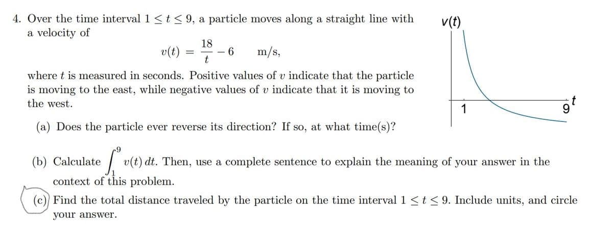 4. Over the time interval 1 St< 9, a particle moves along a straight line with
a velocity of
v(t)
18
v(t) =
m/s,
t
where t is measured in seconds. Positive values of v indicate that the particle
is moving to the east, while negative values of v indicate that it is moving to
the west.
(a) Does the particle ever reverse its direction? If so, at what time(s)?
(b) Calculate
| v(t) dt. Then, use a complete sentence to explain the meaning of your answer in the
context of this problem.
(c)) Find the total distance traveled by the particle on the time interval 1 <t < 9. Include units, and circle
your answer.
