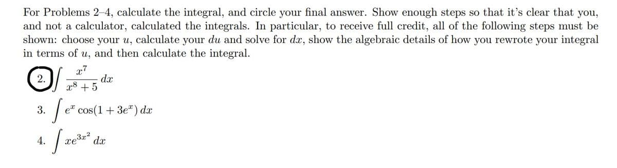 For Problems 2-4, calculate the integral, and circle your final answer. Show enough steps so that it's clear that you,
and not a calculator, calculated the integrals. In particular, to receive full credit, all of the following steps must be
shown: choose your u, calculate your du and solve for dx, show the algebraic details of how you rewrote your integral
in terms of u, and then calculate the integral.
x7
dx
x8 + 5
2.
3.
e cos(1+ 3e") dx
4.
xe
3x2
dx
