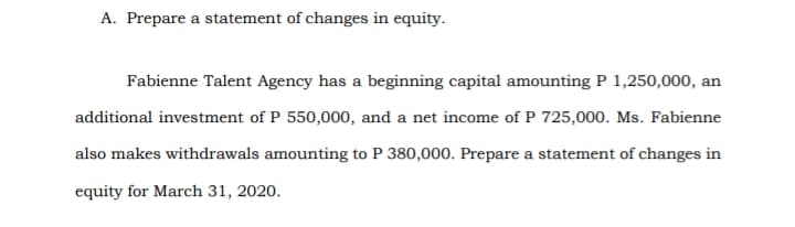 A. Prepare a statement of changes in equity.
Fabienne Talent Agency has a beginning capital amounting P 1,250,000, an
additional investment of P 550,000, and a net income of P 725,000. Ms. Fabienne
also makes withdrawals amounting to P 380,000. Prepare a statement of changes in
equity for March 31, 2020.
