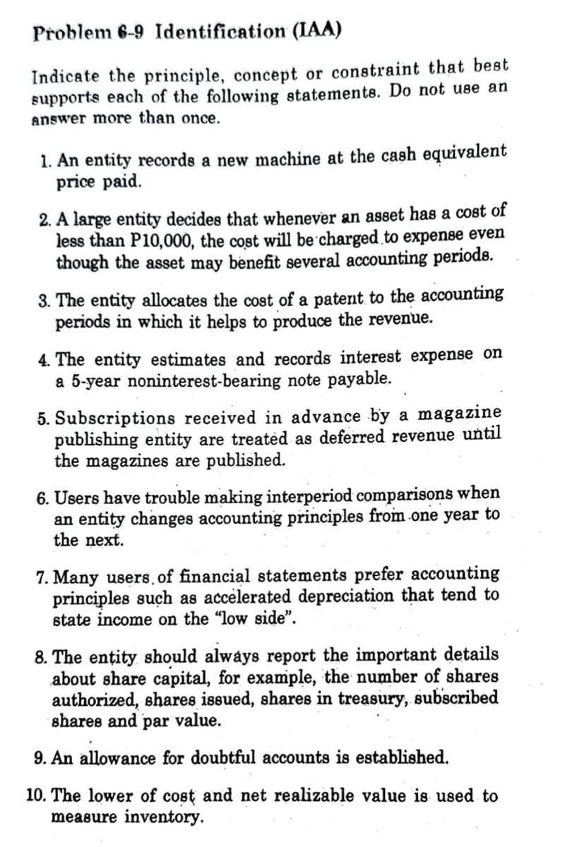 Problem 6-9 Identification (IAA)
Indicate the principle, concept or constraint that best
supports each of the following statements. Do not use an
answer more than once.
1. An entity records a new machine at the cash equivalent
price paid.
2. A large entity decides that whenever an asset has a cost of
less than P10,000, the cost will be charged to expense even
though the asset may benefit several accounting periods.
3. The entity allocates the cost of a patent to the accounting
periods in which it helps to produce the revenue.
4. The entity estimates and records interest expense on
a 5-year noninterest-bearing note payable.
.
5. Subscriptions received in advance by a magazine
publishing entity are treated as deferred revenue until
the magazines are published.
6. Users have trouble making interperiod comparisons when
an entity changes accounting principles from one year to
the next.
7. Many users, of financial statements prefer accounting
principles such as accelerated depreciation that tend to
state income on the "low side".
8. The entity should always report the important details
about share capital, for example, the number of shares
authorized, shares issued, shares in treasury, subscribed
shares and par value.
9. An allowance for doubtful accounts is established.
10. The lower of cost and net realizable value is used to
measure inventory.