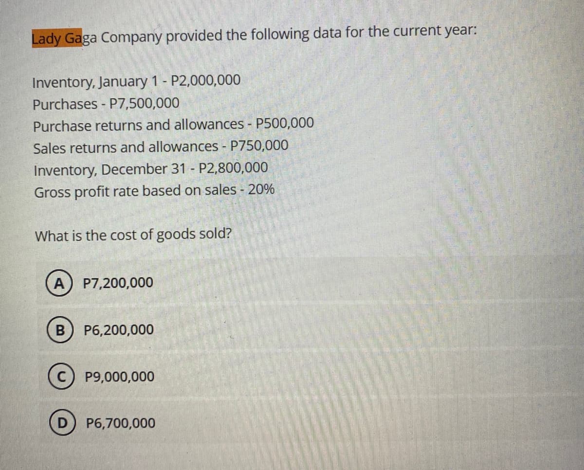 Lady Gaga Company provided the following data for the current year:
Inventory, January 1 - P2,000,000
Purchases P7,500,000
Purchase returns and allowances - P500,000
Sales returns and allowances - P750,000
Inventory, December 31 - P2,800,000
Gross profit rate based on sales - 20%
What is the cost of goods sold?
A
P7,200,000
B P6,200,000
P9,000,000
P6,700,000