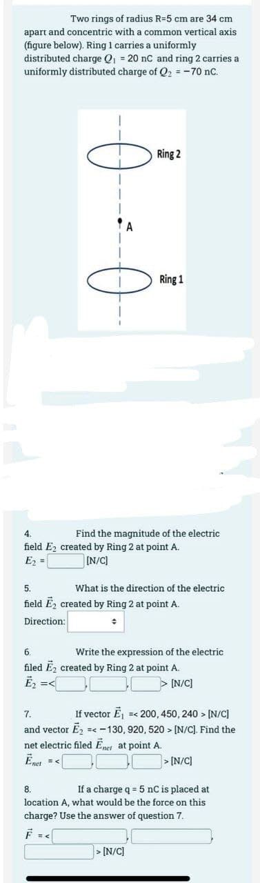 Two rings of radius R-5 cm are 34 cm
apart and concentric with a common vertical axis
(figure below). Ring 1 carries a uniformly
distributed charge Q₁ = 20 nC and ring 2 carries a
uniformly distributed charge of Q₂ = -70 nC.
1
4
Ring 2
Ring 1
4.
Find the magnitude of the electric
field E2 created by Ring 2 at point A.
E₂ =
[N/C]
What is the direction of the electric
5.
field E₂ created by Ring 2 at point A.
Direction:
+
Write the expression of the electric
6.
filed E₂ created by Ring 2 at point A.
E₂ =<
> [N/C]
7.
If vector E₁ =< 200, 450, 240 > [N/C]
and vector Ē₂ =< -130, 920, 520> [N/C]. Find the
net electric filed Ēner at point A.
Ēnet = <
> [N/C]
> [N/C]
8.
If a charge q = 5 nC is placed at
location A, what would be the force on this
charge? Use the answer of question 7.