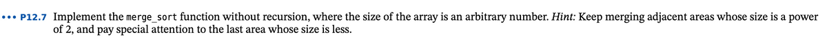 ..• P12.7 Implement the merge_sort function without recursion, where the size of the array is an arbitrary number. Hint: Keep merging adjacent areas whose size is a power
of 2, and pay special attention to the last area whose size is less.
