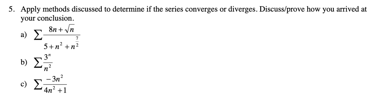 5. Apply methods discussed to determine if the series converges or diverges. Discuss/prove how you arrived at
your conclusion.
8n + /n
a) 2
7
5+n² +n?
3"
b) 2n?
Σ
- 3n²
c) E;
4n2 +1
