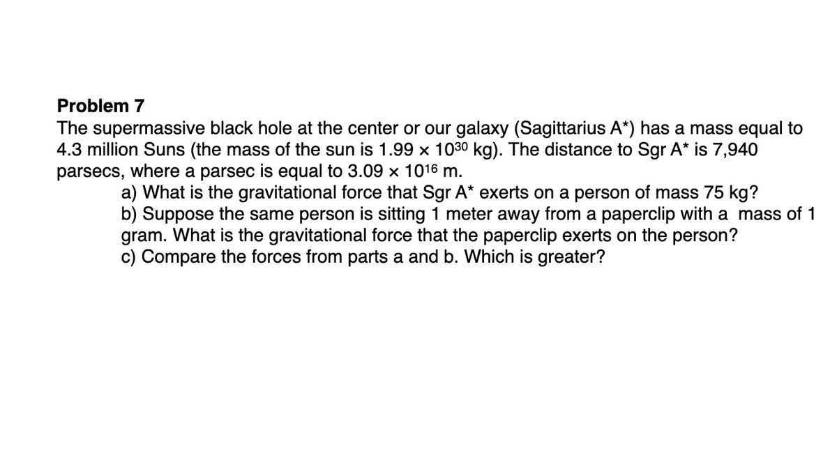 Problem 7
The supermassive black hole at the center or our galaxy (Sagittarius A*) has a mass equal to
4.3 million Suns (the mass of the sun is 1.99 x 1030 kg). The distance to Sgr A* is 7,940
parsecs, where a parsec is equal to 3.09 × 1016 m.
a) What is the gravitational force that Sgr A* exerts on a person of mass 75 kg?
b) Suppose the same person is sitting 1 meter away from a paperclip with a mass of 1
gram. What is the gravitational force that the paperclip exerts on the person?
c) Compare the forces from parts a and b. Which is greater?
