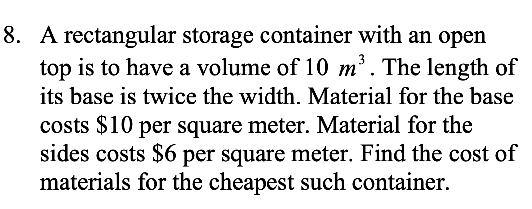 8. A rectangular storage container with an open
top is to have a volume of 10 m. The length of
its base is twice the width. Material for the base
costs $10 per square meter. Material for the
sides costs $6 per square meter. Find the cost of
materials for the cheapest such container.
