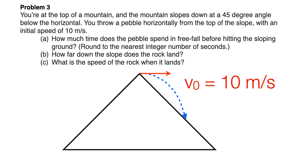 Problem 3
You're at the top of a mountain, and the mountain slopes down at a 45 degree angle
below the horizontal. You throw a pebble horizontally from the top of the slope, with an
initial speed of 10 m/s.
(a) How much time does the pebble spend in free-fall before hitting the sloping
ground? (Round to the nearest integer number of seconds.)
(b) How far down the slope does the rock land?
(c) What is the speed of the rock when it lands?
Vo = 10 m/s
