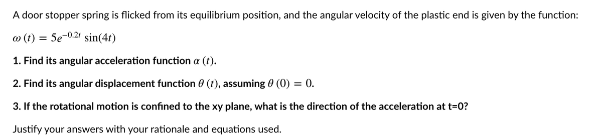 A door stopper spring is flicked from its equilibrium position, and the angular velocity of the plastic end is given by the function:
o (t) = 5e-0.21t sin(4t)
1. Find its angular acceleration function a (t).
2. Find its angular displacement function 0 (t), assuming 0 (0) = 0.
3. If the rotational motion is confined to the xy plane, what is the direction of the acceleration at t=0?
Justify your answers with your rationale and equations used.
