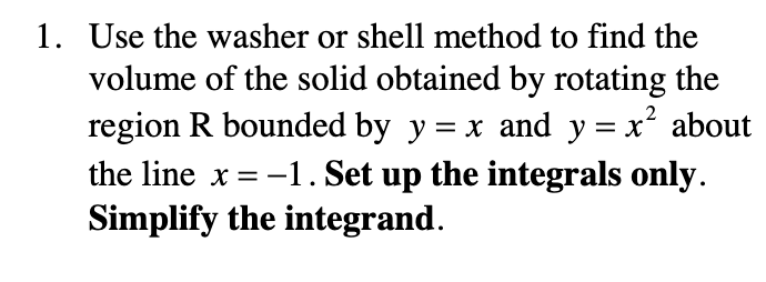 1. Use the washer or shell method to find the
volume of the solid obtained by rotating the
region R bounded by y = x and y = x about
the line x = -1. Set up the integrals only.
Simplify the integrand.
2
