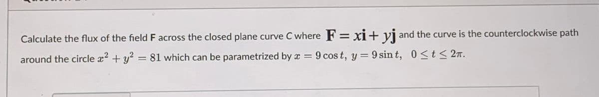 Calculate the flux of the field F across the closed plane curve C where F= xi+ vj and the curve is the counterclockwise path
around the circle x2 + y? = 81 which can be parametrized by x = 9 cos t, y = 9 sin t, 0<t< 27.
%3D
