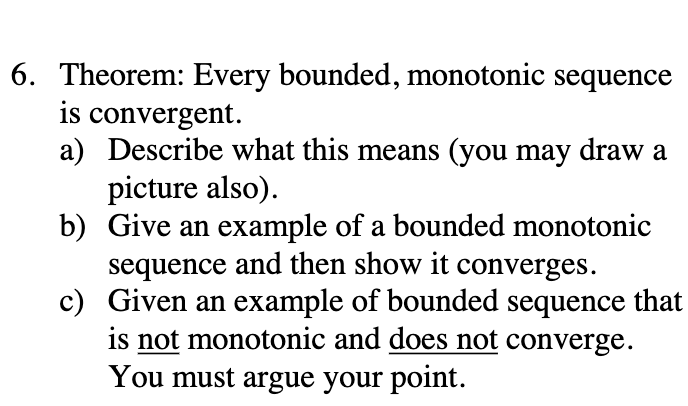 6. Theorem: Every bounded, monotonic sequence
is convergent.
a) Describe what this means (you may draw a
picture also).
b) Give an example of a bounded monotonic
sequence and then show it converges.
c) Given an example of bounded sequence that
is not monotonic and does not converge.
You must argue your point.
