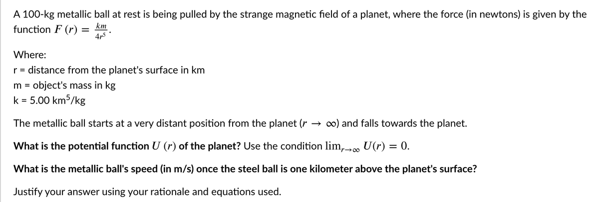 A 100-kg metallic ball at rest is being pulled by the strange magnetic field of a planet, where the force (in newtons) is given by the
km
function F (r) =
4p5
Where:
r = distance from the planet's surface in km
m = object's mass in kg
k = 5.00 km5/kg
The metallic ball starts at a very distant position from the planet (r
→ c0) and falls towards the planet.
What is the potential function U (r) of the planet? Use the condition lim,. U(r) = 0.
'r→∞
What is the metallic ball's speed (in m/s) once the steel ball is one kilometer above the planet's surface?
Justify your answer using your rationale and equations used.
