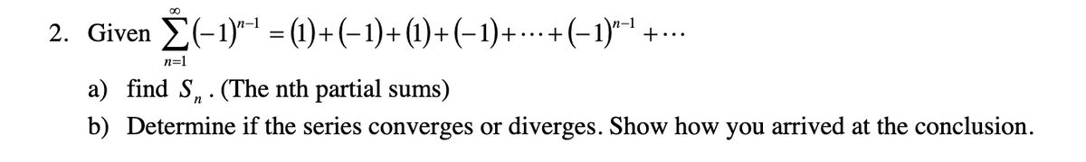 2. Given E(-1)" = (1)+(-1)+(1)+(-1)+…+(-1)1 +…
n=1
a) find S,. (The nth partial sums)
b) Determine if the series converges or diverges. Show how you arrived at the conclusion.
