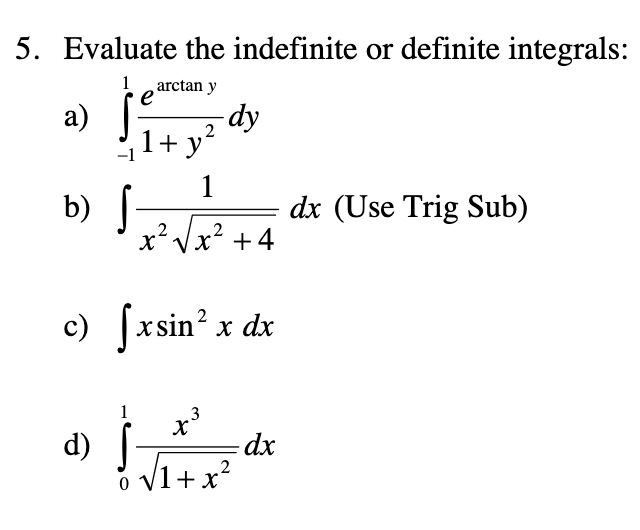 5. Evaluate the indefinite or definite integrals:
1
arctan y
e
а)
dy
2
1+ y
1
b) [
dx (Use Trig Sub)
.2
xVx +4
.2
c) fxsin² x dx
1
3
(p
o v1+x?
dx
