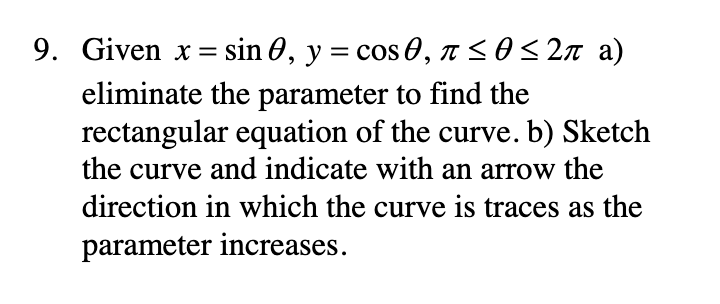 9. Given x = sin 0, y = cos 0, n<0<2n a)
eliminate the parameter to find the
rectangular equation of the curve. b) Sketch
the curve and indicate with an arrow the
direction in which the curve is traces as the
parameter increases.
