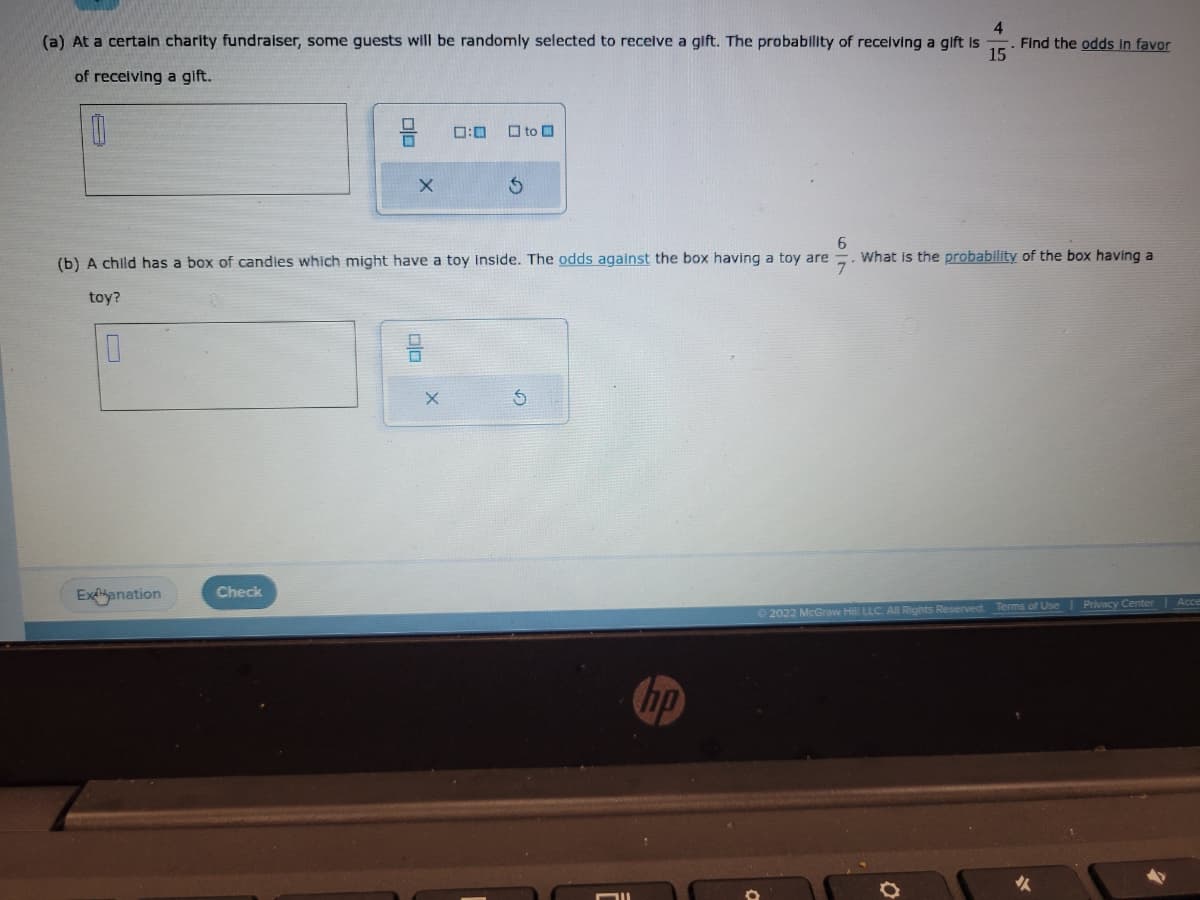 (a) At a certain charity fundraiser, some guests will be randomly selected to receive a gift. The probability of receiving a gift is Find the odds in favor
of receiving a gift.
4
15
0
10
Exanation
pla
Check
X
6
(b) A child has a box of candies which might have a toy inside. The odds against the box having a toy are What is the probability of the box having a
7
toy?
0:0
X
to O
Ś
Ⓒ2022 McGraw Hill LLC. All Rights Reserved. Terms of Use
Privacy Center