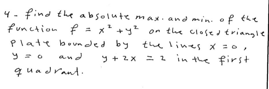 4 - find the absolute max. and min. o f the
function f = x? +y? on the closed triangle
Plate boun ded by
the lines x =0 ,
and
9 + 2 X
in the first
ニ2
qua drant
