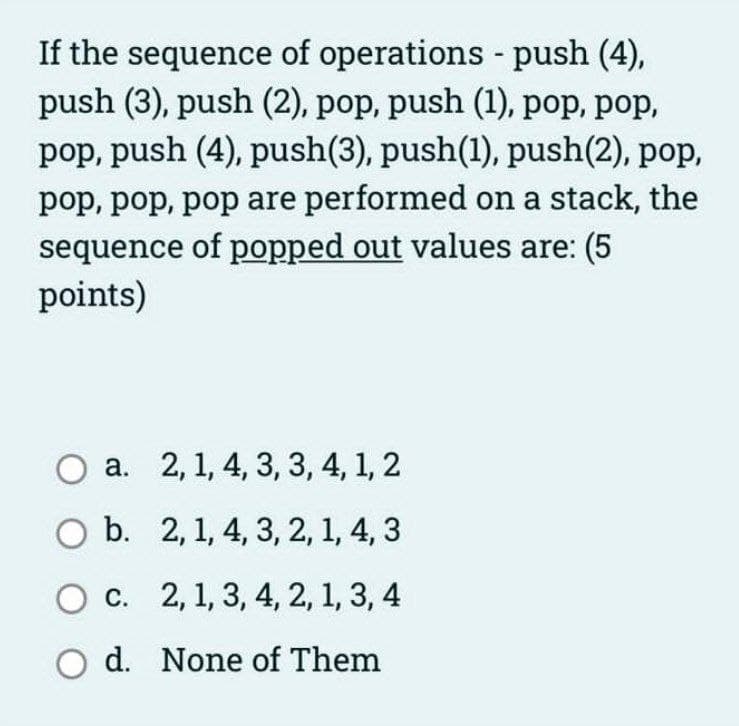 If the sequence of operations push (4),
push (3), push (2), pop, push (1), pop, pop,
pop, push (4), push(3), push(1), push(2), pop,
pop, pop, pop are performed on a stack, the
sequence of popped out values are: (5
points)
a. 2, 1, 4, 3, 3, 4, 1, 2
O b. 2, 1, 4, 3, 2, 1, 4, 3
c. 2, 1, 3, 4, 2, 1, 3, 4
O d. None of Them
