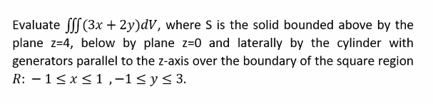 Evaluate fff (3x + 2y)dV, where S is the solid bounded above by the
plane z=4, below by plane z=0 and laterally by the cylinder with
generators parallel to the z-axis over the boundary of the square region
R: 1 ≤ x ≤ 1,-1 ≤ y ≤ 3.